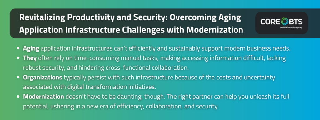 Key Takeaways:

Aging application infrastructures can’t efficiently and sustainably support modern business needs.
They often rely on time-consuming manual tasks, making accessing information difficult, lacking robust security, and hindering cross-functional collaboration.
Organizations typically persist with such infrastructure because of the costs and uncertainty associated with digital transformation initiatives.
Modernization doesn’t have to be daunting, though. The right partner can help you unleash its full potential, ushering in a new era of efficiency, collaboration, and security.
