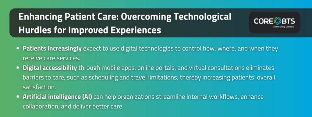 Key Takeaways:

Patients increasingly expect to use digital technologies to control how, where, and when they receive care services

Digital accessibility through mobile apps, online portals, and virtual consultations eliminates barriers to care, such as scheduling and travel limitations, thereby increasing patients’ overall satisfaction

Artificial intelligence (AI) can help organizations streamline internal workflows, enhance collaboration, and deliver better care