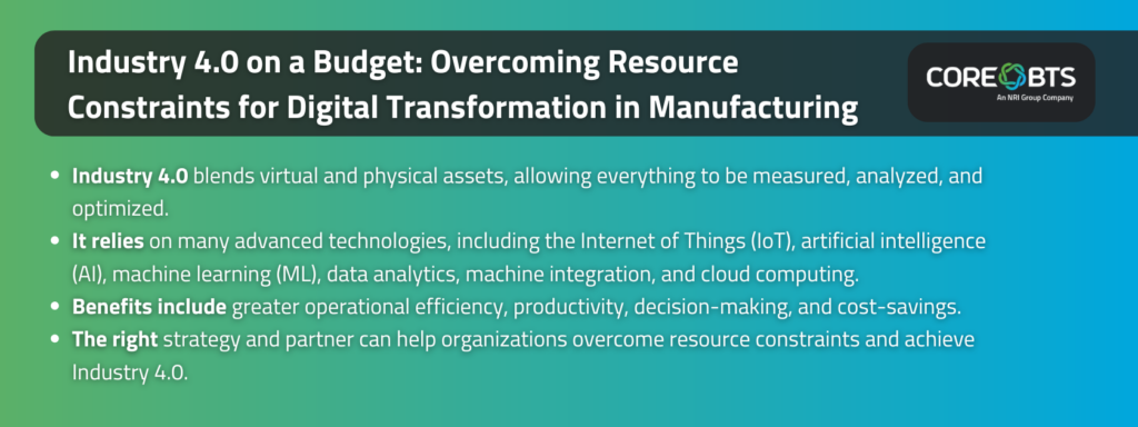 Key takeaways:

Industry 4.0 blends virtual and physical assets, allowing everything to be measured, analyzed, and optimized.
It relies on many advanced technologies, including the Internet of Things (IoT), artificial intelligence (AI), machine learning (ML), data analytics, machine integration, and cloud computing.
Benefits include greater operational efficiency, productivity, decision-making, and cost-savings.
The right strategy and partner can help organizations overcome resource constraints and achieve Industry 4.0.
