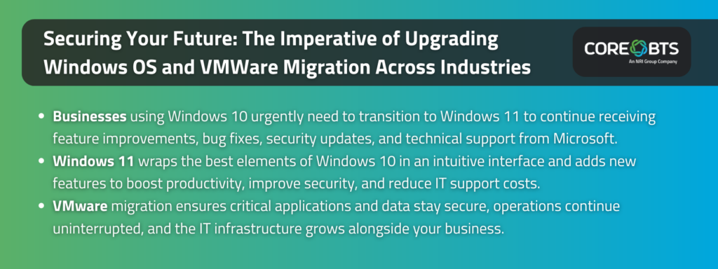 Key Takeaways:

Businesses using Windows 10 urgently need to transition to Windows 11 to continue receiving feature improvements, bug fixes, security updates, and technical support from Microsoft.
Windows 11 wraps the best elements of Windows 10 in an intuitive interface and adds new features to boost productivity, improve security, and reduce IT support costs.
VMware migration ensures critical applications and data stay secure, operations continue uninterrupted, and the IT infrastructure grows alongside your business.
