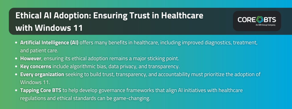 Key Takeaways:

Artificial Intelligence (AI) offers many benefits in healthcare, including improved diagnostics, treatment, and patient care.

However, ensuring its ethical adoption remains a major sticking point.

Key concerns include algorithmic bias, data privacy, and transparency.

Every organization seeking to build trust, transparency, and accountability must prioritize the adoption of Windows 11.

Tapping Core BTS to help develop governance frameworks that align AI initiatives with healthcare regulations and ethical standards can be game-changing.