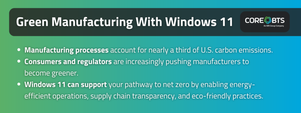 Key Takeaways:

Manufacturing processes account for nearly a third of U.S. carbon emissions.
Consumers and regulators are increasingly pushing manufacturers to become greener.
Windows 11 can support your pathway to net zero by enabling energy-efficient operations, supply chain transparency, and eco-friendly practices. 
