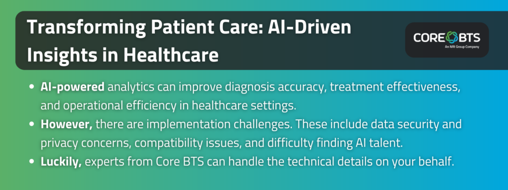 Key Takeaways:

AI-powered analytics can improve diagnosis accuracy, treatment effectiveness, and operational efficiency in healthcare settings.
However, there are implementation challenges. These include data security and privacy concerns, compatibility issues, and difficulty finding AI talent.
Luckily, experts from Core BTS can handle the technical details on your behalf.
