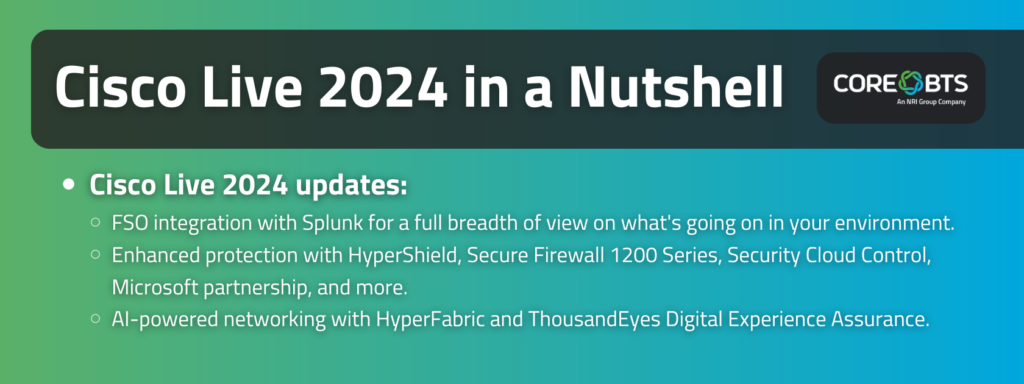 Key Takeaways:

Cisco Live 2024 updates:

FSO integration with Splunk for a full breadth of view on what's going on in your environment.

Enhanced protection with HyperShield, Secure Firewall 1200 Series, Security Cloud Control, Microsoft partnership, and more.

AI-powered networking with HyperFabric and ThousandEyes Digital Experience Assurance.