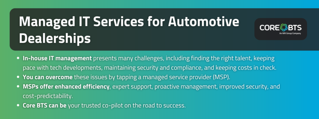 Key takeaways:

In-house IT management presents many challenges, including finding the right talent, keeping pace with tech developments, maintaining security and compliance, and keeping costs in check.
You can overcome these issues by tapping a managed service provider (MSP)
MSPs offer enhanced efficiency, expert support, proactive management, improved security, and cost-predictability.
Core BTS can be your trusted co-pilot on the road to success.
