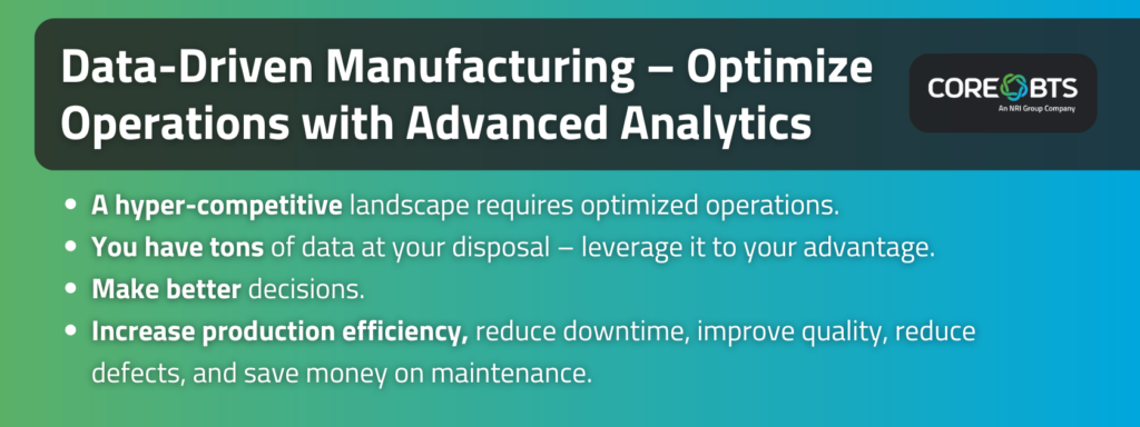 Key Takeaways:
A hyper-competitive landscape requires optimized operations.
You have tons of data – leverage it to your advantage.
Make better decisions.
Increase production efficiency, reduce downtime, improve quality, reduce defects, and save money on maintenance.
