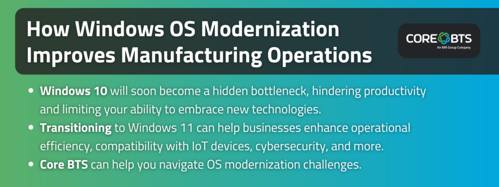 Key Takeaways:

Windows 10 will soon become a hidden bottleneck, hindering productivity and limiting your ability to embrace new technologies.
Transitioning to Windows 11 can help businesses enhance operational efficiency, compatibility with IoT devices, cybersecurity, and more.
Core BTS can help you navigate OS modernization challenges.
