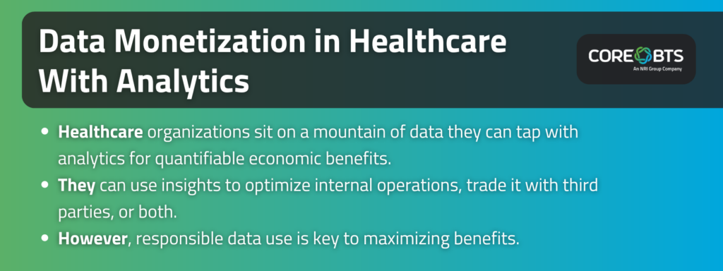 Key Takeaways:

Healthcare organizations sit on a mountain of data they can tap with analytics for quantifiable economic benefits.
They can use insights to optimize internal operations, trade it with third parties, or both.
However, responsible data use is key to maximizing benefits.
