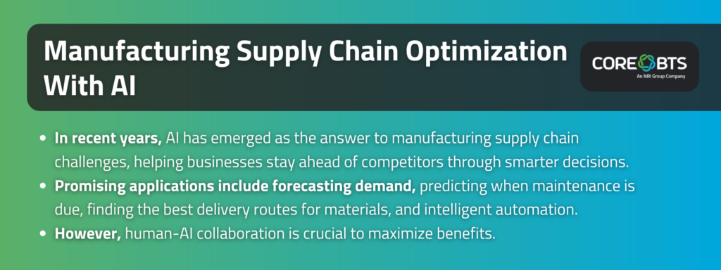 Key Takeaways:

AI has emerged as the answer to manufacturing supply chain challenges in recent years, helping businesses stay ahead of competitors through smarter decisions.
Promising applications include forecasting demand, predicting when maintenance is due, finding the best delivery routes for materials, and intelligent automation.
However, human-AI collaboration is crucial to maximize benefits. 
