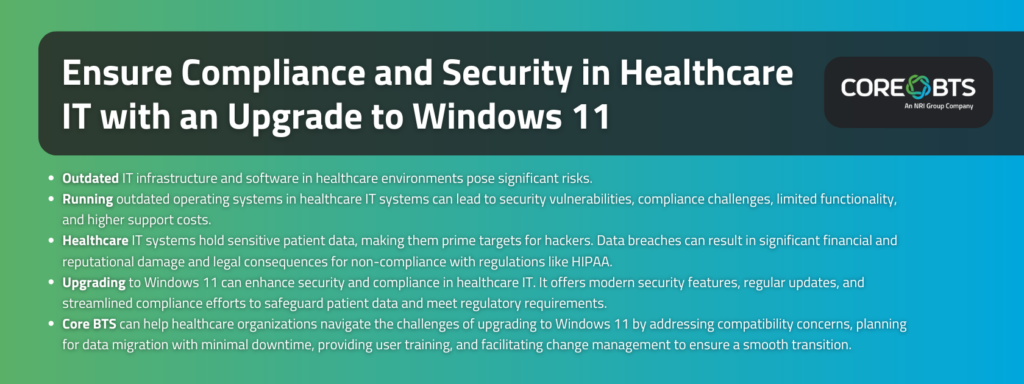 Key Takeaways:

Outdated IT infrastructure and software in healthcare environments pose significant risks.
Running outdated operating systems in healthcare IT systems can lead to security vulnerabilities, compliance challenges, limited functionality, and higher support costs.
Healthcare IT systems hold sensitive patient data, making them prime targets for hackers. Data breaches can result in significant financial and reputational damage and legal consequences for non-compliance with regulations like HIPAA.
Upgrading to Windows 11 can enhance security and compliance in healthcare IT. It offers modern security features, regular updates, and streamlined compliance efforts to safeguard patient data and meet regulatory requirements.
Core BTS can help healthcare organizations navigate the challenges of upgrading to Windows 11 by addressing compatibility concerns, planning for data migration with minimal downtime, providing user training, and facilitating change management to ensure a smooth transition.
