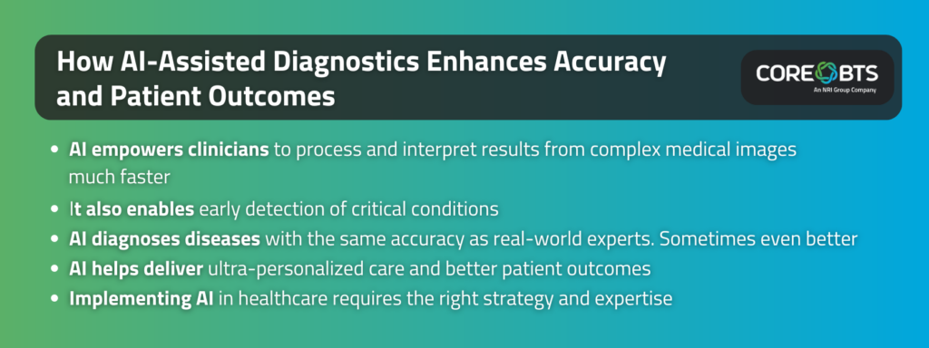 Key Takeaways:

AI empowers clinicians to process and interpret results from complex medical images much faster
It also enables early detection of critical conditions
AI diagnoses diseases with the same accuracy as real-world experts. Sometimes even better
AI helps deliver ultra-personalized care and better patient outcomes
Implementing AI in healthcare requires the right strategy and expertise
