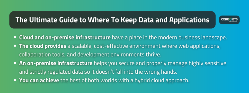 Key Takeaways:

Cloud and on-premise infrastructure have a place in the modern business landscape. 
The cloud provides a scalable, cost-effective environment where web applications, collaboration tools, and development environments thrive.
An on-premise infrastructure helps you secure and properly manage highly sensitive and strictly regulated data so it doesn’t fall into the wrong hands.
You can achieve the best of both worlds with a hybrid cloud approach.
