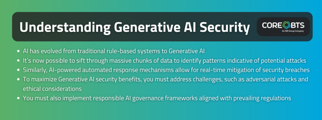 Key Takeaways

AI has evolved from traditional rule-based systems to Generative AI
It’s now possible to sift through massive chunks of data to identify patterns indicative of potential attacks
Similarly, AI-powered automated response mechanisms allow for real-time mitigation of security breaches
To maximize Generative AI security benefits, you must address challenges, such as adversarial attacks and ethical considerations
You must also implement responsible AI governance frameworks aligned with prevailing regulations
