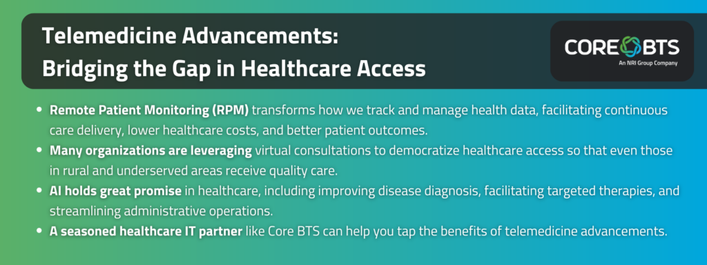 Key Takeaways:

Remote Patient Monitoring (RPM) transforms how we track and manage health data, facilitating continuous care delivery, lower healthcare costs, and better patient outcomes.
Many organizations are leveraging virtual consultations to democratize healthcare access so that even those in rural and underserved areas receive quality care.
AI holds great promise in healthcare, including improving disease diagnosis, facilitating targeted therapies, and streamlining administrative operations.
A seasoned healthcare IT partner like Core BTS can help you tap the benefits of telemedicine advancements.
