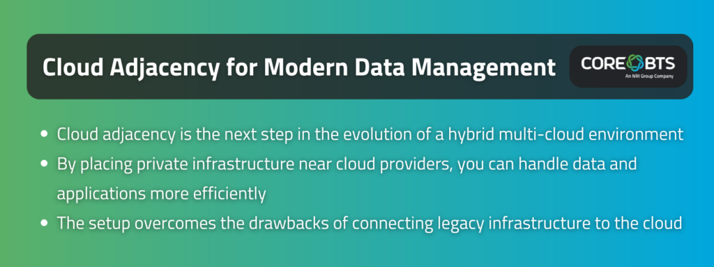 Key Takeaways:

Cloud adjacency is the next step in the evolution of a hybrid multi-cloud environment
By placing private infrastructure near cloud providers, you can handle data and applications more efficiently
The setup overcomes the drawbacks of connecting legacy infrastructure to the cloud
