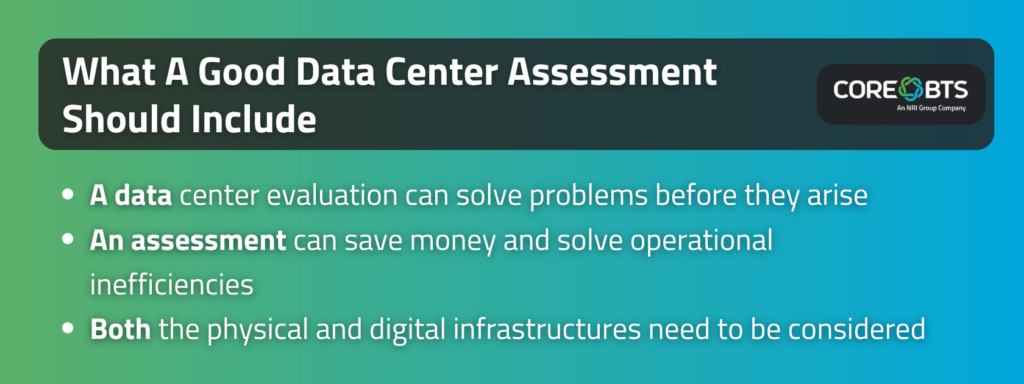 Key Takeaways:

A data center evaluation can solve problems before they arise
An assessment can save money and solve operational inefficiencies
Both the physical and digital infrastructures need to be considered
