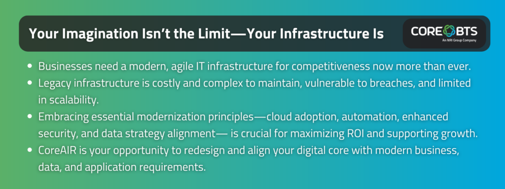 Key Takeaways:

Businesses need a modern, agile IT infrastructure for competitiveness now more than ever.
Legacy infrastructure is costly and complex to maintain, vulnerable to breaches, and limited in scalability. 
Embracing essential modernization principles—cloud adoption, automation, enhanced security, and data strategy alignment— is crucial for maximizing ROI and supporting growth. 
CoreAIR is your opportunity to redesign and align your digital core with modern business, data, and application requirements.
