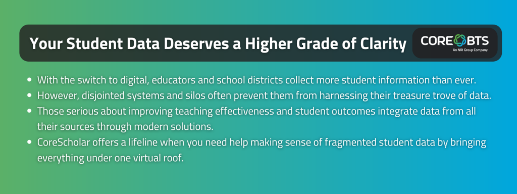 Key Takeaways:

With the switch to digital, educators and school districts collect more student information than ever.
However, disjointed systems and silos often prevent them from harnessing their treasure trove of data.
Those serious about improving teaching effectiveness and student outcomes integrate data from all their sources through modern solutions.
CoreScholar offers a lifeline when you need help making sense of fragmented student data by bringing everything under one virtual roof.
