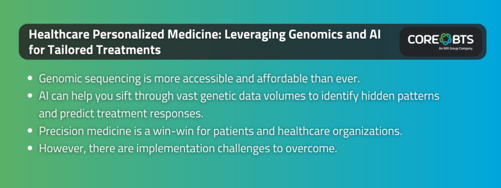 Key Takeaways:

Genomic sequencing is more accessible and affordable than ever.
AI can help you sift through vast genetic data volumes to identify hidden patterns and predict treatment responses.
Precision medicine is a win-win for patients and healthcare organizations.
However, there are implementation challenges to overcome.
