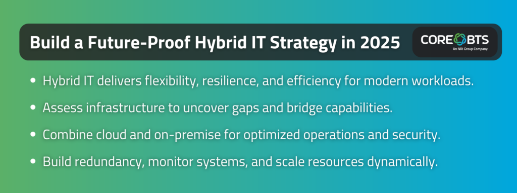 Key Takeaways:

Hybrid IT delivers flexibility, resilience, and efficiency for modern workloads.
Assess infrastructure to uncover gaps and bridge capabilities.
Combine cloud and on-premise for optimized operations and security.
Build redundancy, monitor systems, and scale resources dynamically.
